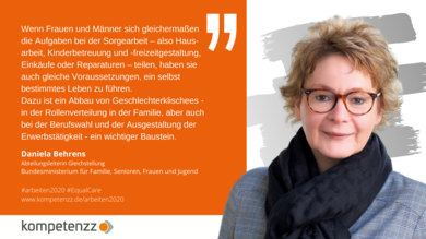 Potrait von Daniela Behrens, Abteilungsleiterin Gelichstellung im BMFSFJ mit Statement: Wenn Frauen und Männer sich gleichermaßen die Aufgaben bei der Sorgearbeit – also Haus-arbeit, Kinderbetreuung und -freizeitgestaltung, Einkäufe oder Reparaturen – teilen, haben sie auch gleiche Voraussetzungen, ein selbst bestimmtes Leben zu führen.  Dazu ist ein Abbau von Geschlechterklischees - in der Rollenverteilung in der Familie, aber auch bei der Berufswahl und der Ausgestaltung der Erwerbstätigkeit - ein wichtiger Baustein.